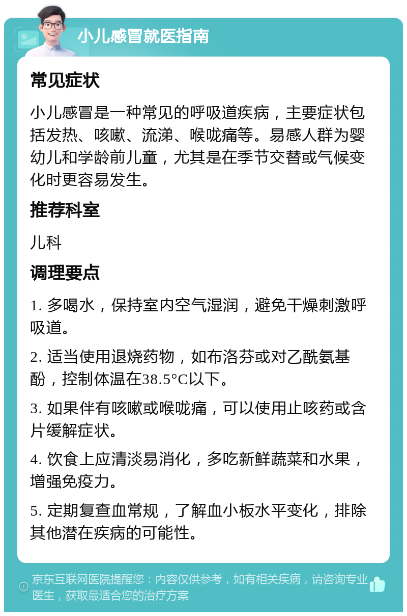 小儿感冒就医指南 常见症状 小儿感冒是一种常见的呼吸道疾病，主要症状包括发热、咳嗽、流涕、喉咙痛等。易感人群为婴幼儿和学龄前儿童，尤其是在季节交替或气候变化时更容易发生。 推荐科室 儿科 调理要点 1. 多喝水，保持室内空气湿润，避免干燥刺激呼吸道。 2. 适当使用退烧药物，如布洛芬或对乙酰氨基酚，控制体温在38.5°C以下。 3. 如果伴有咳嗽或喉咙痛，可以使用止咳药或含片缓解症状。 4. 饮食上应清淡易消化，多吃新鲜蔬菜和水果，增强免疫力。 5. 定期复查血常规，了解血小板水平变化，排除其他潜在疾病的可能性。