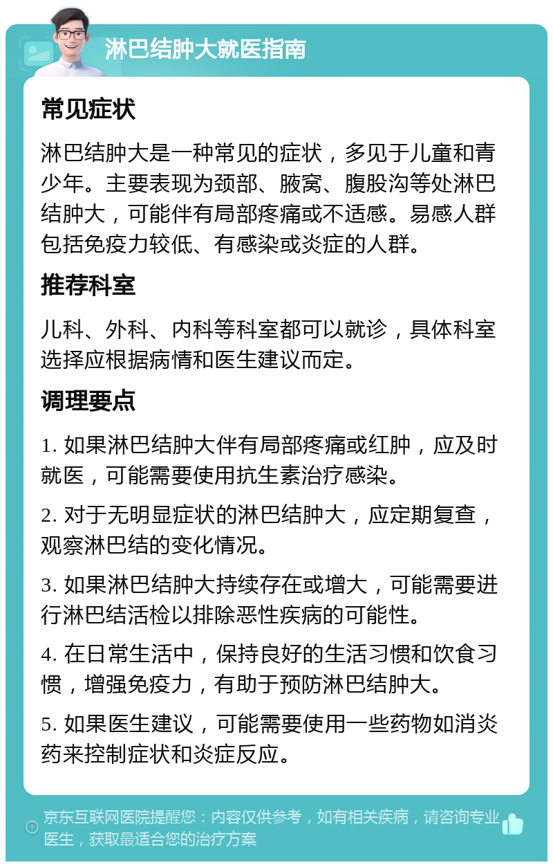 淋巴结肿大就医指南 常见症状 淋巴结肿大是一种常见的症状，多见于儿童和青少年。主要表现为颈部、腋窝、腹股沟等处淋巴结肿大，可能伴有局部疼痛或不适感。易感人群包括免疫力较低、有感染或炎症的人群。 推荐科室 儿科、外科、内科等科室都可以就诊，具体科室选择应根据病情和医生建议而定。 调理要点 1. 如果淋巴结肿大伴有局部疼痛或红肿，应及时就医，可能需要使用抗生素治疗感染。 2. 对于无明显症状的淋巴结肿大，应定期复查，观察淋巴结的变化情况。 3. 如果淋巴结肿大持续存在或增大，可能需要进行淋巴结活检以排除恶性疾病的可能性。 4. 在日常生活中，保持良好的生活习惯和饮食习惯，增强免疫力，有助于预防淋巴结肿大。 5. 如果医生建议，可能需要使用一些药物如消炎药来控制症状和炎症反应。