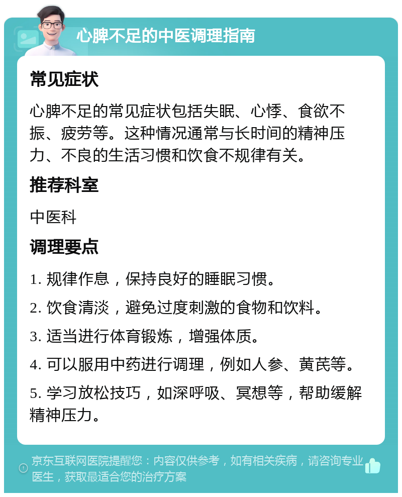 心脾不足的中医调理指南 常见症状 心脾不足的常见症状包括失眠、心悸、食欲不振、疲劳等。这种情况通常与长时间的精神压力、不良的生活习惯和饮食不规律有关。 推荐科室 中医科 调理要点 1. 规律作息，保持良好的睡眠习惯。 2. 饮食清淡，避免过度刺激的食物和饮料。 3. 适当进行体育锻炼，增强体质。 4. 可以服用中药进行调理，例如人参、黄芪等。 5. 学习放松技巧，如深呼吸、冥想等，帮助缓解精神压力。