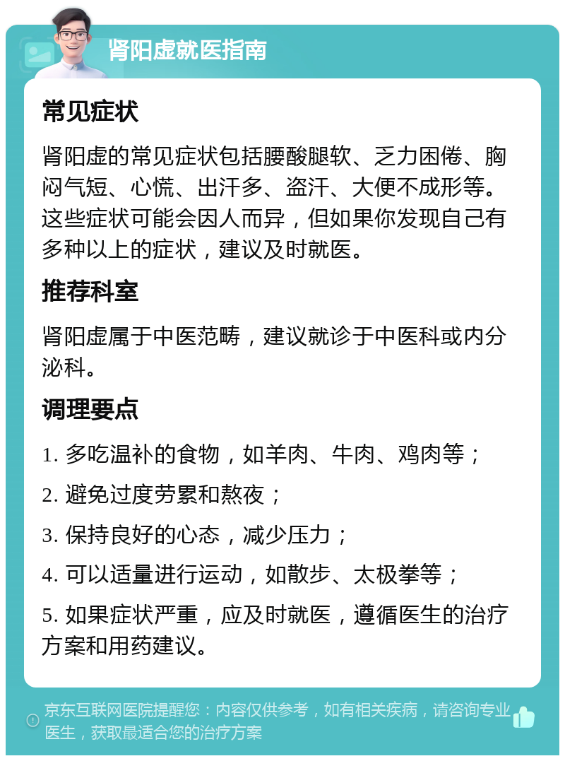 肾阳虚就医指南 常见症状 肾阳虚的常见症状包括腰酸腿软、乏力困倦、胸闷气短、心慌、出汗多、盗汗、大便不成形等。这些症状可能会因人而异，但如果你发现自己有多种以上的症状，建议及时就医。 推荐科室 肾阳虚属于中医范畴，建议就诊于中医科或内分泌科。 调理要点 1. 多吃温补的食物，如羊肉、牛肉、鸡肉等； 2. 避免过度劳累和熬夜； 3. 保持良好的心态，减少压力； 4. 可以适量进行运动，如散步、太极拳等； 5. 如果症状严重，应及时就医，遵循医生的治疗方案和用药建议。