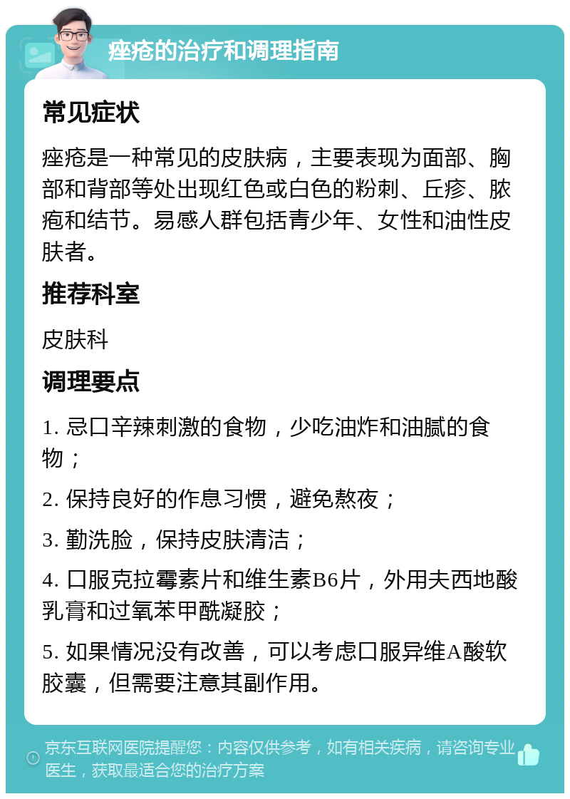 痤疮的治疗和调理指南 常见症状 痤疮是一种常见的皮肤病，主要表现为面部、胸部和背部等处出现红色或白色的粉刺、丘疹、脓疱和结节。易感人群包括青少年、女性和油性皮肤者。 推荐科室 皮肤科 调理要点 1. 忌口辛辣刺激的食物，少吃油炸和油腻的食物； 2. 保持良好的作息习惯，避免熬夜； 3. 勤洗脸，保持皮肤清洁； 4. 口服克拉霉素片和维生素B6片，外用夫西地酸乳膏和过氧苯甲酰凝胶； 5. 如果情况没有改善，可以考虑口服异维A酸软胶囊，但需要注意其副作用。