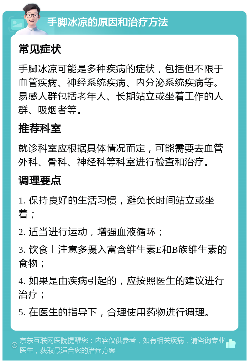 手脚冰凉的原因和治疗方法 常见症状 手脚冰凉可能是多种疾病的症状，包括但不限于血管疾病、神经系统疾病、内分泌系统疾病等。易感人群包括老年人、长期站立或坐着工作的人群、吸烟者等。 推荐科室 就诊科室应根据具体情况而定，可能需要去血管外科、骨科、神经科等科室进行检查和治疗。 调理要点 1. 保持良好的生活习惯，避免长时间站立或坐着； 2. 适当进行运动，增强血液循环； 3. 饮食上注意多摄入富含维生素E和B族维生素的食物； 4. 如果是由疾病引起的，应按照医生的建议进行治疗； 5. 在医生的指导下，合理使用药物进行调理。