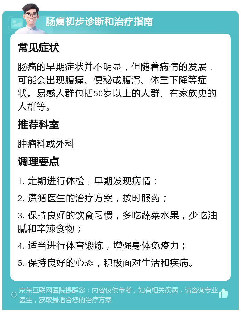 肠癌初步诊断和治疗指南 常见症状 肠癌的早期症状并不明显，但随着病情的发展，可能会出现腹痛、便秘或腹泻、体重下降等症状。易感人群包括50岁以上的人群、有家族史的人群等。 推荐科室 肿瘤科或外科 调理要点 1. 定期进行体检，早期发现病情； 2. 遵循医生的治疗方案，按时服药； 3. 保持良好的饮食习惯，多吃蔬菜水果，少吃油腻和辛辣食物； 4. 适当进行体育锻炼，增强身体免疫力； 5. 保持良好的心态，积极面对生活和疾病。