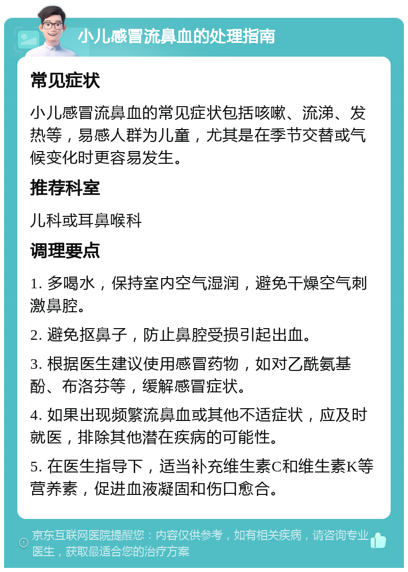 小儿感冒流鼻血的处理指南 常见症状 小儿感冒流鼻血的常见症状包括咳嗽、流涕、发热等，易感人群为儿童，尤其是在季节交替或气候变化时更容易发生。 推荐科室 儿科或耳鼻喉科 调理要点 1. 多喝水，保持室内空气湿润，避免干燥空气刺激鼻腔。 2. 避免抠鼻子，防止鼻腔受损引起出血。 3. 根据医生建议使用感冒药物，如对乙酰氨基酚、布洛芬等，缓解感冒症状。 4. 如果出现频繁流鼻血或其他不适症状，应及时就医，排除其他潜在疾病的可能性。 5. 在医生指导下，适当补充维生素C和维生素K等营养素，促进血液凝固和伤口愈合。