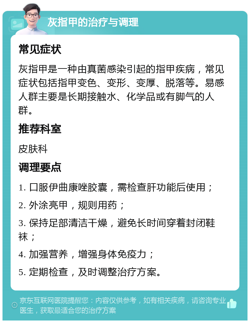 灰指甲的治疗与调理 常见症状 灰指甲是一种由真菌感染引起的指甲疾病，常见症状包括指甲变色、变形、变厚、脱落等。易感人群主要是长期接触水、化学品或有脚气的人群。 推荐科室 皮肤科 调理要点 1. 口服伊曲康唑胶囊，需检查肝功能后使用； 2. 外涂亮甲，规则用药； 3. 保持足部清洁干燥，避免长时间穿着封闭鞋袜； 4. 加强营养，增强身体免疫力； 5. 定期检查，及时调整治疗方案。