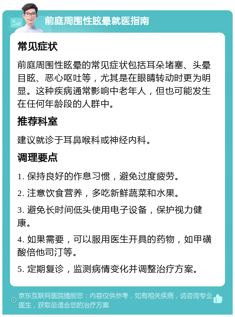 前庭周围性眩晕就医指南 常见症状 前庭周围性眩晕的常见症状包括耳朵堵塞、头晕目眩、恶心呕吐等，尤其是在眼睛转动时更为明显。这种疾病通常影响中老年人，但也可能发生在任何年龄段的人群中。 推荐科室 建议就诊于耳鼻喉科或神经内科。 调理要点 1. 保持良好的作息习惯，避免过度疲劳。 2. 注意饮食营养，多吃新鲜蔬菜和水果。 3. 避免长时间低头使用电子设备，保护视力健康。 4. 如果需要，可以服用医生开具的药物，如甲磺酸倍他司汀等。 5. 定期复诊，监测病情变化并调整治疗方案。