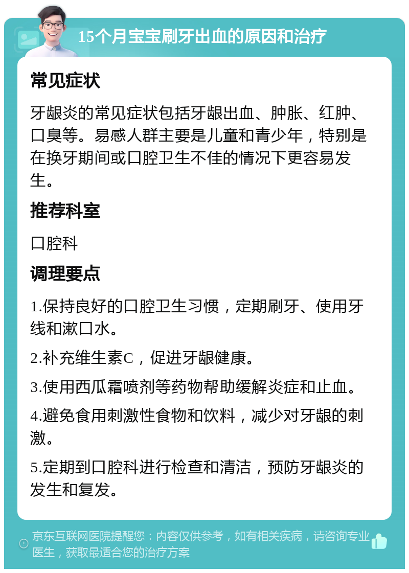 15个月宝宝刷牙出血的原因和治疗 常见症状 牙龈炎的常见症状包括牙龈出血、肿胀、红肿、口臭等。易感人群主要是儿童和青少年，特别是在换牙期间或口腔卫生不佳的情况下更容易发生。 推荐科室 口腔科 调理要点 1.保持良好的口腔卫生习惯，定期刷牙、使用牙线和漱口水。 2.补充维生素C，促进牙龈健康。 3.使用西瓜霜喷剂等药物帮助缓解炎症和止血。 4.避免食用刺激性食物和饮料，减少对牙龈的刺激。 5.定期到口腔科进行检查和清洁，预防牙龈炎的发生和复发。