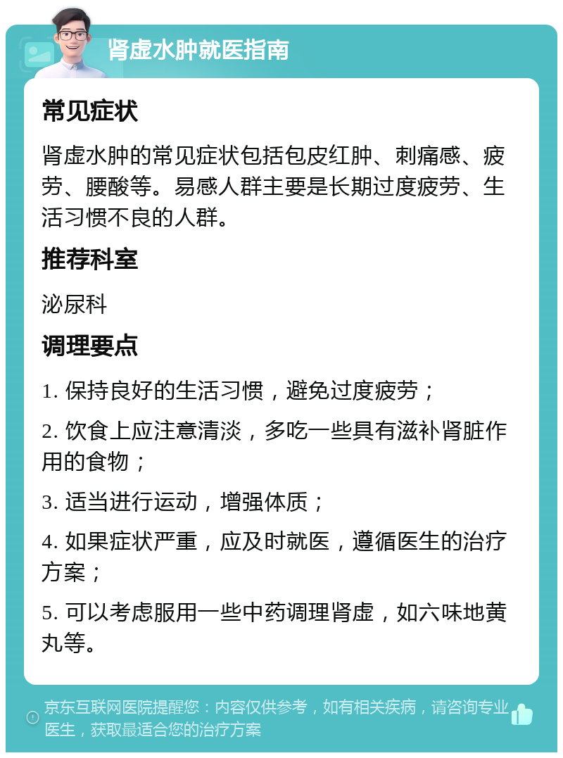 肾虚水肿就医指南 常见症状 肾虚水肿的常见症状包括包皮红肿、刺痛感、疲劳、腰酸等。易感人群主要是长期过度疲劳、生活习惯不良的人群。 推荐科室 泌尿科 调理要点 1. 保持良好的生活习惯，避免过度疲劳； 2. 饮食上应注意清淡，多吃一些具有滋补肾脏作用的食物； 3. 适当进行运动，增强体质； 4. 如果症状严重，应及时就医，遵循医生的治疗方案； 5. 可以考虑服用一些中药调理肾虚，如六味地黄丸等。