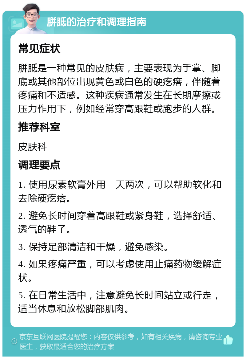 胼胝的治疗和调理指南 常见症状 胼胝是一种常见的皮肤病，主要表现为手掌、脚底或其他部位出现黄色或白色的硬疙瘩，伴随着疼痛和不适感。这种疾病通常发生在长期摩擦或压力作用下，例如经常穿高跟鞋或跑步的人群。 推荐科室 皮肤科 调理要点 1. 使用尿素软膏外用一天两次，可以帮助软化和去除硬疙瘩。 2. 避免长时间穿着高跟鞋或紧身鞋，选择舒适、透气的鞋子。 3. 保持足部清洁和干燥，避免感染。 4. 如果疼痛严重，可以考虑使用止痛药物缓解症状。 5. 在日常生活中，注意避免长时间站立或行走，适当休息和放松脚部肌肉。