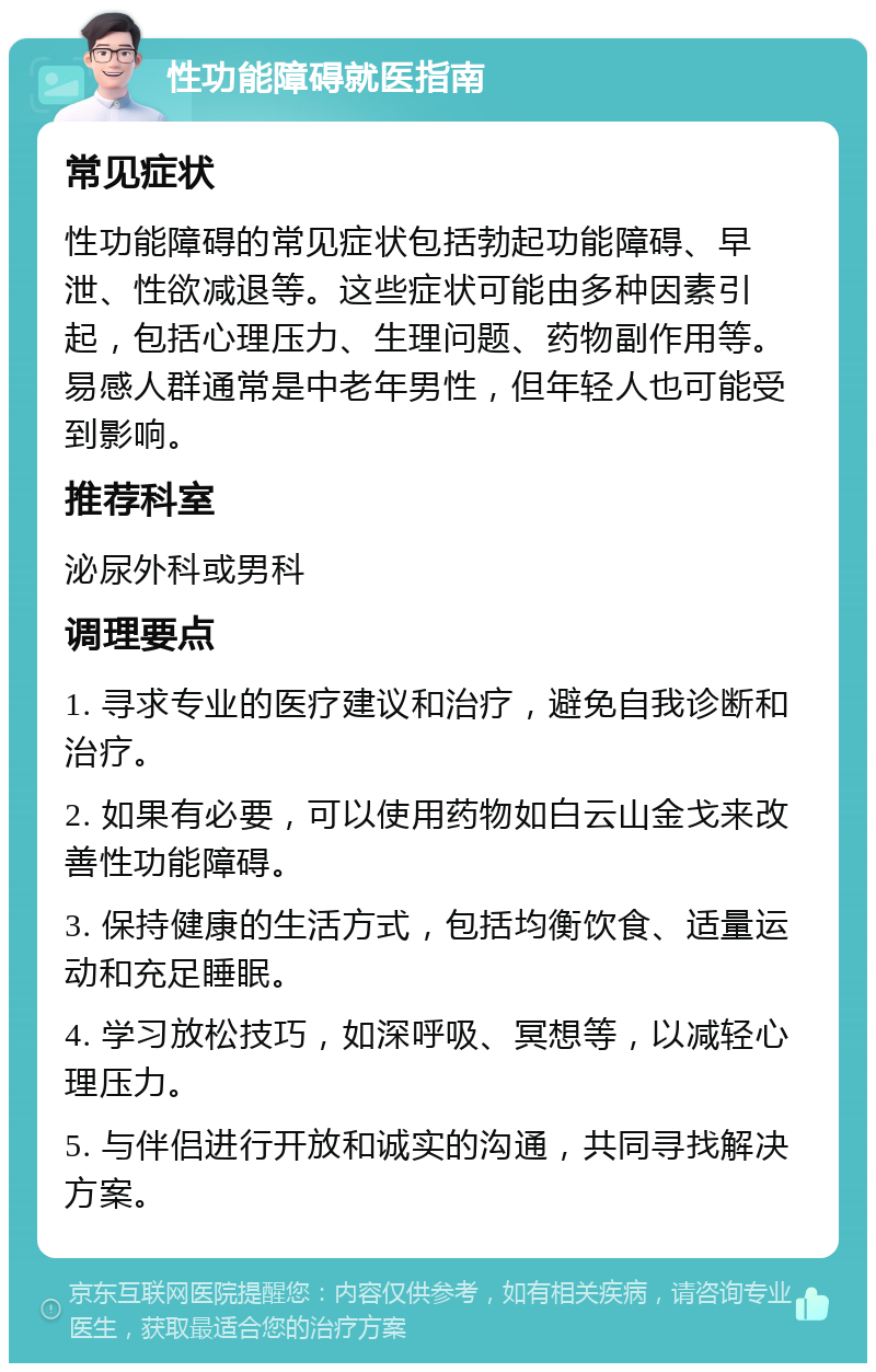 性功能障碍就医指南 常见症状 性功能障碍的常见症状包括勃起功能障碍、早泄、性欲减退等。这些症状可能由多种因素引起，包括心理压力、生理问题、药物副作用等。易感人群通常是中老年男性，但年轻人也可能受到影响。 推荐科室 泌尿外科或男科 调理要点 1. 寻求专业的医疗建议和治疗，避免自我诊断和治疗。 2. 如果有必要，可以使用药物如白云山金戈来改善性功能障碍。 3. 保持健康的生活方式，包括均衡饮食、适量运动和充足睡眠。 4. 学习放松技巧，如深呼吸、冥想等，以减轻心理压力。 5. 与伴侣进行开放和诚实的沟通，共同寻找解决方案。