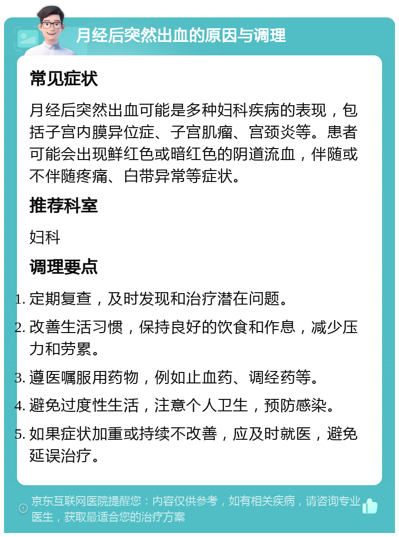 月经后突然出血的原因与调理 常见症状 月经后突然出血可能是多种妇科疾病的表现，包括子宫内膜异位症、子宫肌瘤、宫颈炎等。患者可能会出现鲜红色或暗红色的阴道流血，伴随或不伴随疼痛、白带异常等症状。 推荐科室 妇科 调理要点 定期复查，及时发现和治疗潜在问题。 改善生活习惯，保持良好的饮食和作息，减少压力和劳累。 遵医嘱服用药物，例如止血药、调经药等。 避免过度性生活，注意个人卫生，预防感染。 如果症状加重或持续不改善，应及时就医，避免延误治疗。