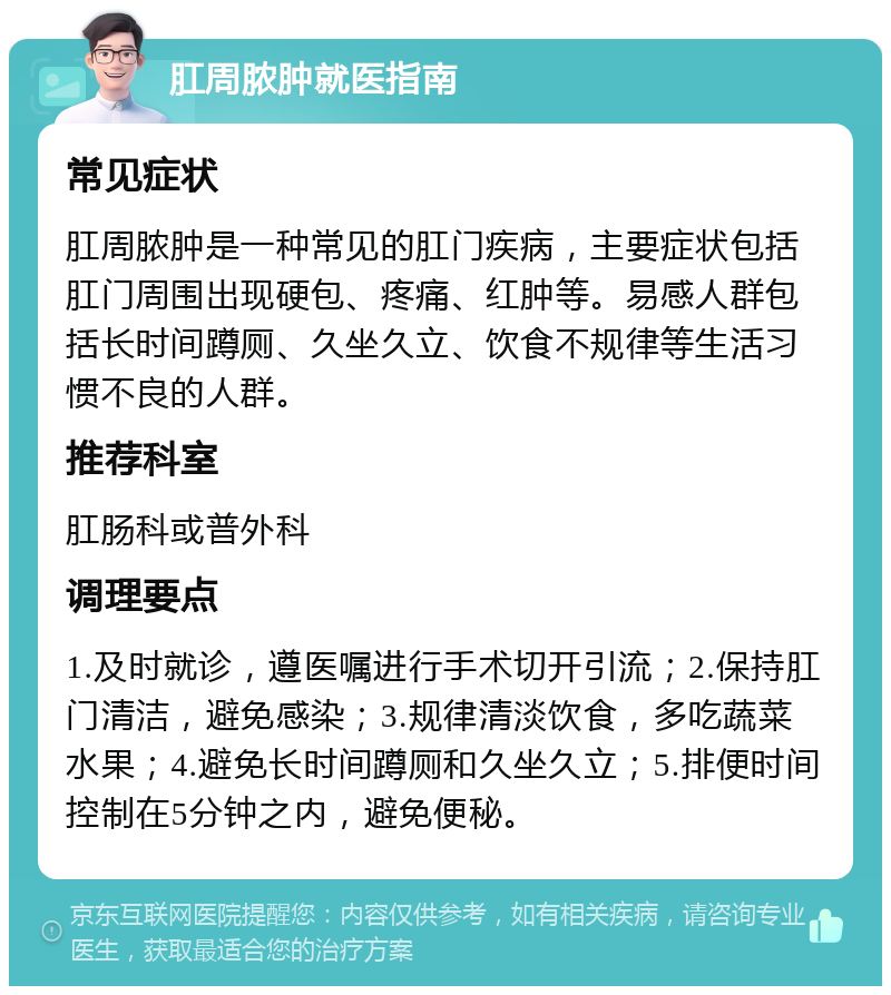 肛周脓肿就医指南 常见症状 肛周脓肿是一种常见的肛门疾病，主要症状包括肛门周围出现硬包、疼痛、红肿等。易感人群包括长时间蹲厕、久坐久立、饮食不规律等生活习惯不良的人群。 推荐科室 肛肠科或普外科 调理要点 1.及时就诊，遵医嘱进行手术切开引流；2.保持肛门清洁，避免感染；3.规律清淡饮食，多吃蔬菜水果；4.避免长时间蹲厕和久坐久立；5.排便时间控制在5分钟之内，避免便秘。