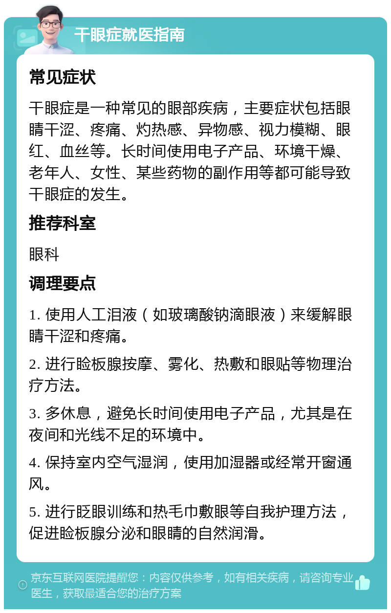 干眼症就医指南 常见症状 干眼症是一种常见的眼部疾病，主要症状包括眼睛干涩、疼痛、灼热感、异物感、视力模糊、眼红、血丝等。长时间使用电子产品、环境干燥、老年人、女性、某些药物的副作用等都可能导致干眼症的发生。 推荐科室 眼科 调理要点 1. 使用人工泪液（如玻璃酸钠滴眼液）来缓解眼睛干涩和疼痛。 2. 进行睑板腺按摩、雾化、热敷和眼贴等物理治疗方法。 3. 多休息，避免长时间使用电子产品，尤其是在夜间和光线不足的环境中。 4. 保持室内空气湿润，使用加湿器或经常开窗通风。 5. 进行眨眼训练和热毛巾敷眼等自我护理方法，促进睑板腺分泌和眼睛的自然润滑。