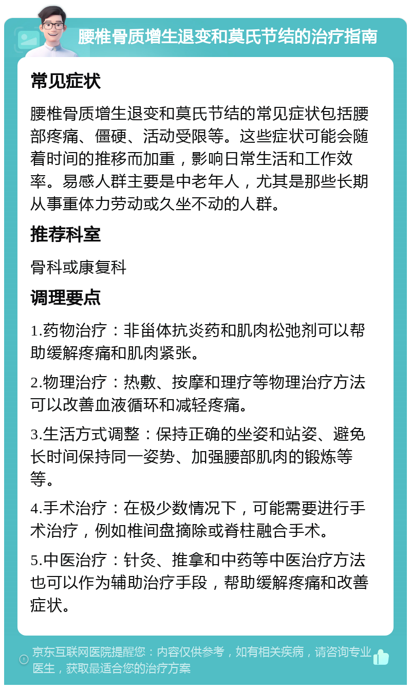 腰椎骨质增生退变和莫氏节结的治疗指南 常见症状 腰椎骨质增生退变和莫氏节结的常见症状包括腰部疼痛、僵硬、活动受限等。这些症状可能会随着时间的推移而加重，影响日常生活和工作效率。易感人群主要是中老年人，尤其是那些长期从事重体力劳动或久坐不动的人群。 推荐科室 骨科或康复科 调理要点 1.药物治疗：非甾体抗炎药和肌肉松弛剂可以帮助缓解疼痛和肌肉紧张。 2.物理治疗：热敷、按摩和理疗等物理治疗方法可以改善血液循环和减轻疼痛。 3.生活方式调整：保持正确的坐姿和站姿、避免长时间保持同一姿势、加强腰部肌肉的锻炼等等。 4.手术治疗：在极少数情况下，可能需要进行手术治疗，例如椎间盘摘除或脊柱融合手术。 5.中医治疗：针灸、推拿和中药等中医治疗方法也可以作为辅助治疗手段，帮助缓解疼痛和改善症状。