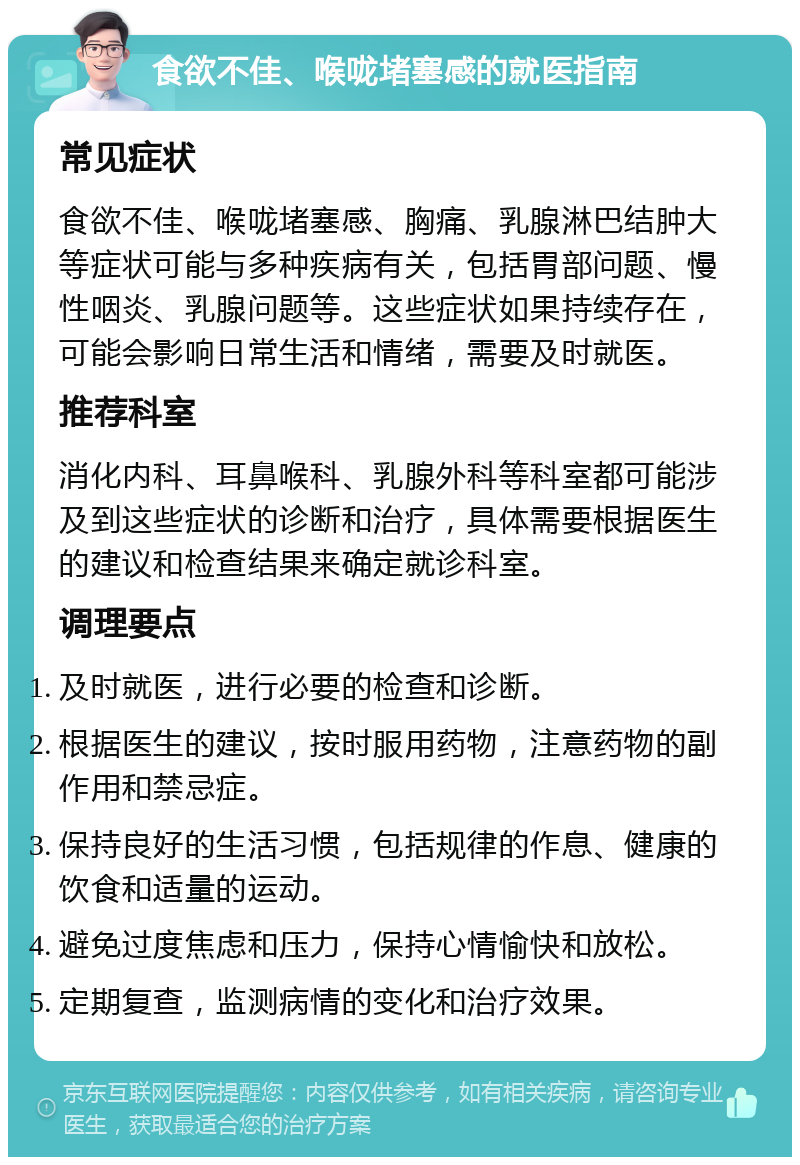 食欲不佳、喉咙堵塞感的就医指南 常见症状 食欲不佳、喉咙堵塞感、胸痛、乳腺淋巴结肿大等症状可能与多种疾病有关，包括胃部问题、慢性咽炎、乳腺问题等。这些症状如果持续存在，可能会影响日常生活和情绪，需要及时就医。 推荐科室 消化内科、耳鼻喉科、乳腺外科等科室都可能涉及到这些症状的诊断和治疗，具体需要根据医生的建议和检查结果来确定就诊科室。 调理要点 及时就医，进行必要的检查和诊断。 根据医生的建议，按时服用药物，注意药物的副作用和禁忌症。 保持良好的生活习惯，包括规律的作息、健康的饮食和适量的运动。 避免过度焦虑和压力，保持心情愉快和放松。 定期复查，监测病情的变化和治疗效果。