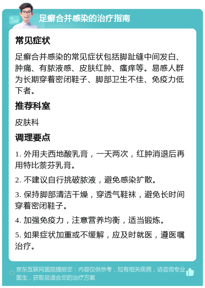 足癣合并感染的治疗指南 常见症状 足癣合并感染的常见症状包括脚趾缝中间发白、肿痛、有脓液感、皮肤红肿、瘙痒等。易感人群为长期穿着密闭鞋子、脚部卫生不佳、免疫力低下者。 推荐科室 皮肤科 调理要点 1. 外用夫西地酸乳膏，一天两次，红肿消退后再用特比萘芬乳膏。 2. 不建议自行挑破脓液，避免感染扩散。 3. 保持脚部清洁干燥，穿透气鞋袜，避免长时间穿着密闭鞋子。 4. 加强免疫力，注意营养均衡，适当锻炼。 5. 如果症状加重或不缓解，应及时就医，遵医嘱治疗。