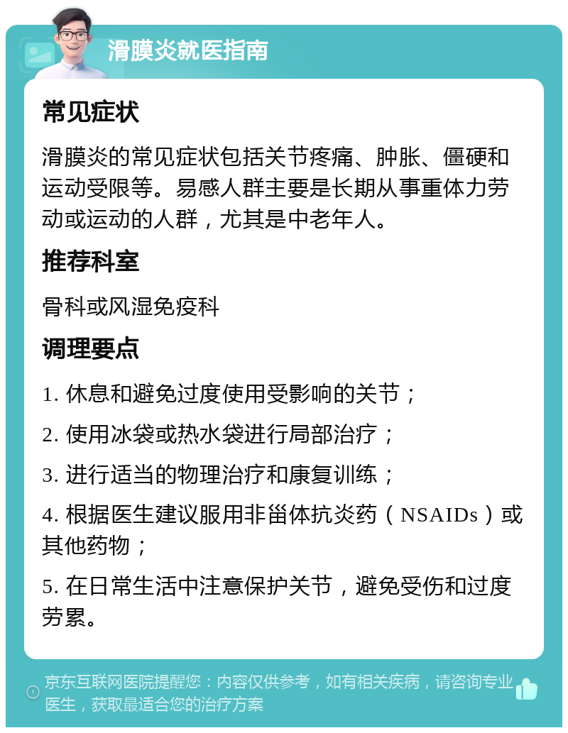 滑膜炎就医指南 常见症状 滑膜炎的常见症状包括关节疼痛、肿胀、僵硬和运动受限等。易感人群主要是长期从事重体力劳动或运动的人群，尤其是中老年人。 推荐科室 骨科或风湿免疫科 调理要点 1. 休息和避免过度使用受影响的关节； 2. 使用冰袋或热水袋进行局部治疗； 3. 进行适当的物理治疗和康复训练； 4. 根据医生建议服用非甾体抗炎药（NSAIDs）或其他药物； 5. 在日常生活中注意保护关节，避免受伤和过度劳累。