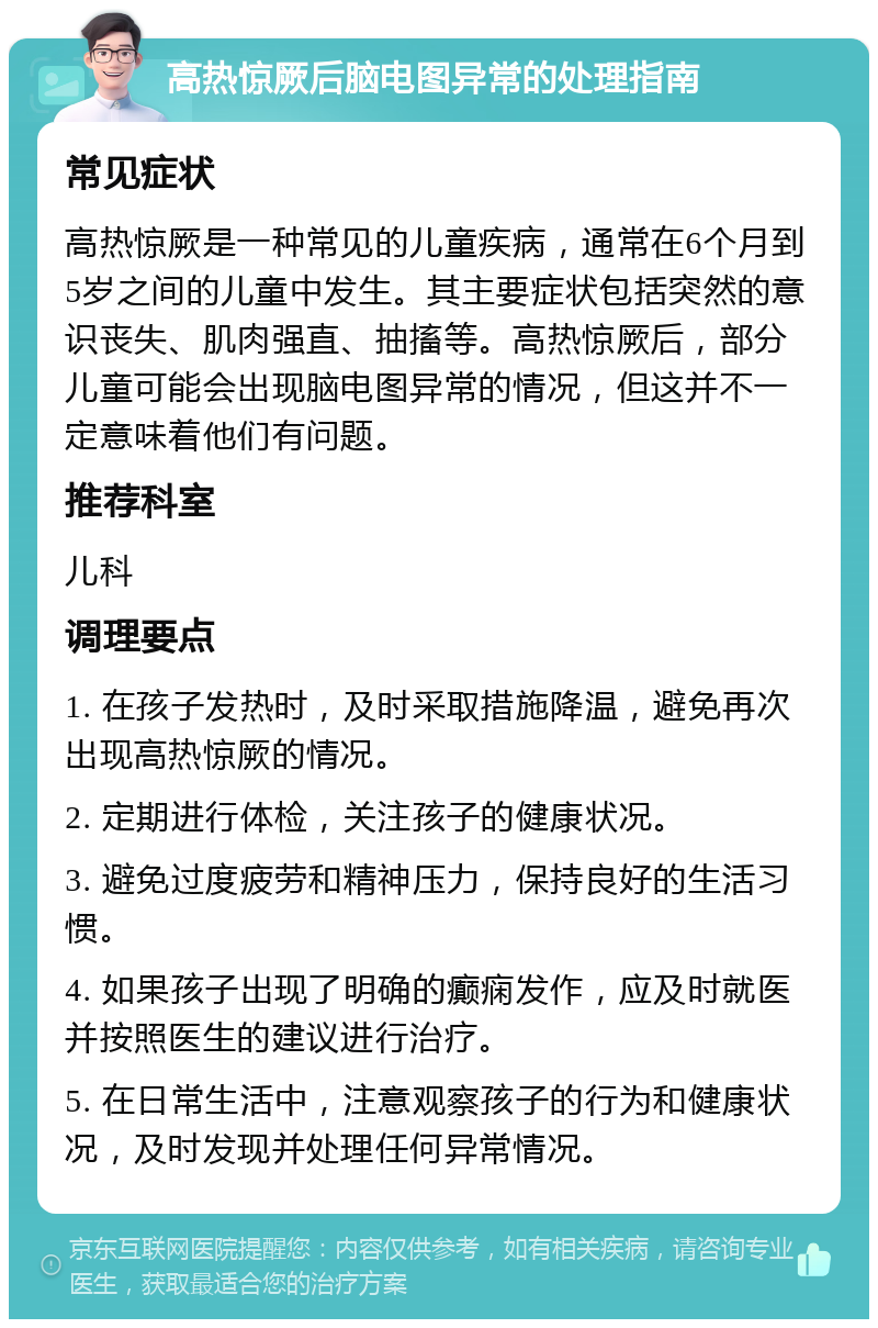 高热惊厥后脑电图异常的处理指南 常见症状 高热惊厥是一种常见的儿童疾病，通常在6个月到5岁之间的儿童中发生。其主要症状包括突然的意识丧失、肌肉强直、抽搐等。高热惊厥后，部分儿童可能会出现脑电图异常的情况，但这并不一定意味着他们有问题。 推荐科室 儿科 调理要点 1. 在孩子发热时，及时采取措施降温，避免再次出现高热惊厥的情况。 2. 定期进行体检，关注孩子的健康状况。 3. 避免过度疲劳和精神压力，保持良好的生活习惯。 4. 如果孩子出现了明确的癫痫发作，应及时就医并按照医生的建议进行治疗。 5. 在日常生活中，注意观察孩子的行为和健康状况，及时发现并处理任何异常情况。