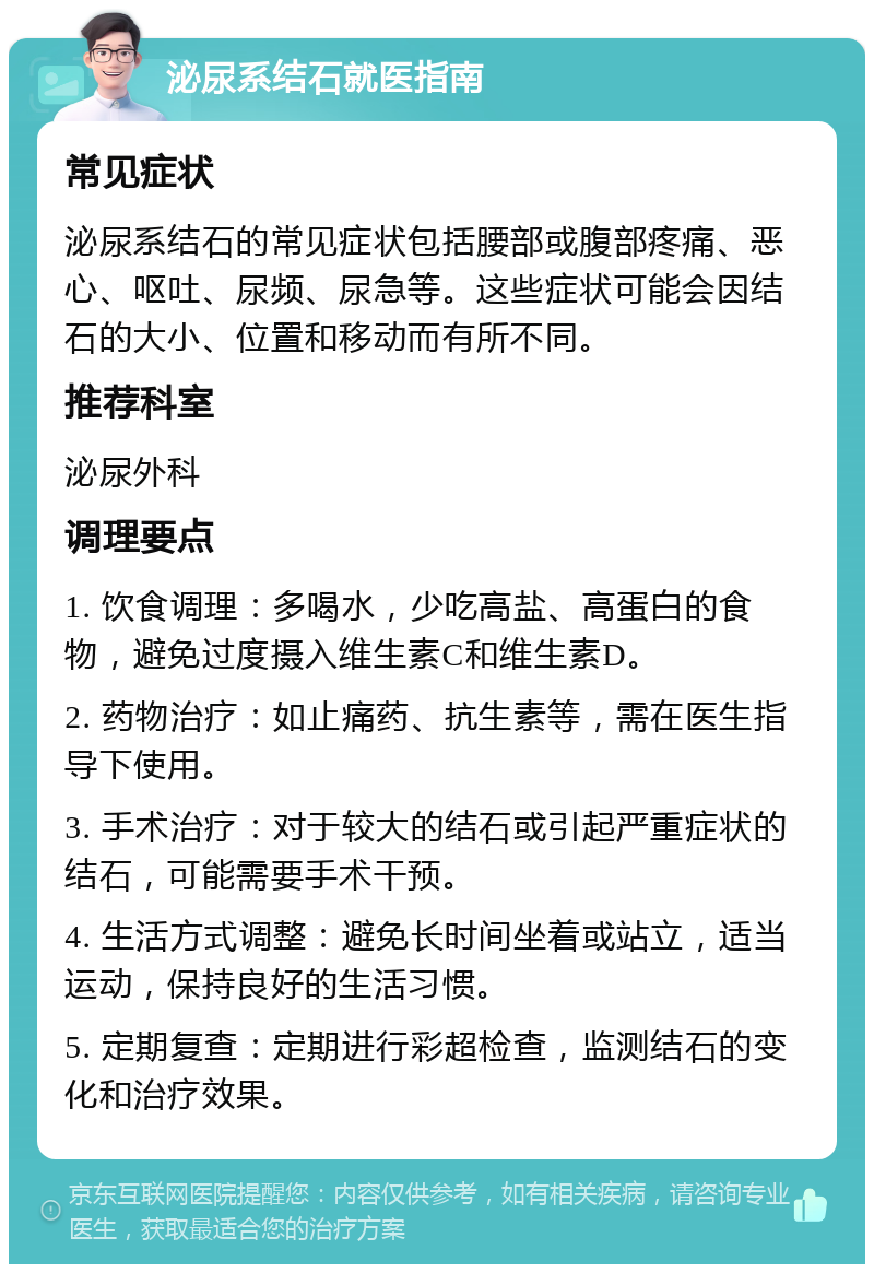 泌尿系结石就医指南 常见症状 泌尿系结石的常见症状包括腰部或腹部疼痛、恶心、呕吐、尿频、尿急等。这些症状可能会因结石的大小、位置和移动而有所不同。 推荐科室 泌尿外科 调理要点 1. 饮食调理：多喝水，少吃高盐、高蛋白的食物，避免过度摄入维生素C和维生素D。 2. 药物治疗：如止痛药、抗生素等，需在医生指导下使用。 3. 手术治疗：对于较大的结石或引起严重症状的结石，可能需要手术干预。 4. 生活方式调整：避免长时间坐着或站立，适当运动，保持良好的生活习惯。 5. 定期复查：定期进行彩超检查，监测结石的变化和治疗效果。