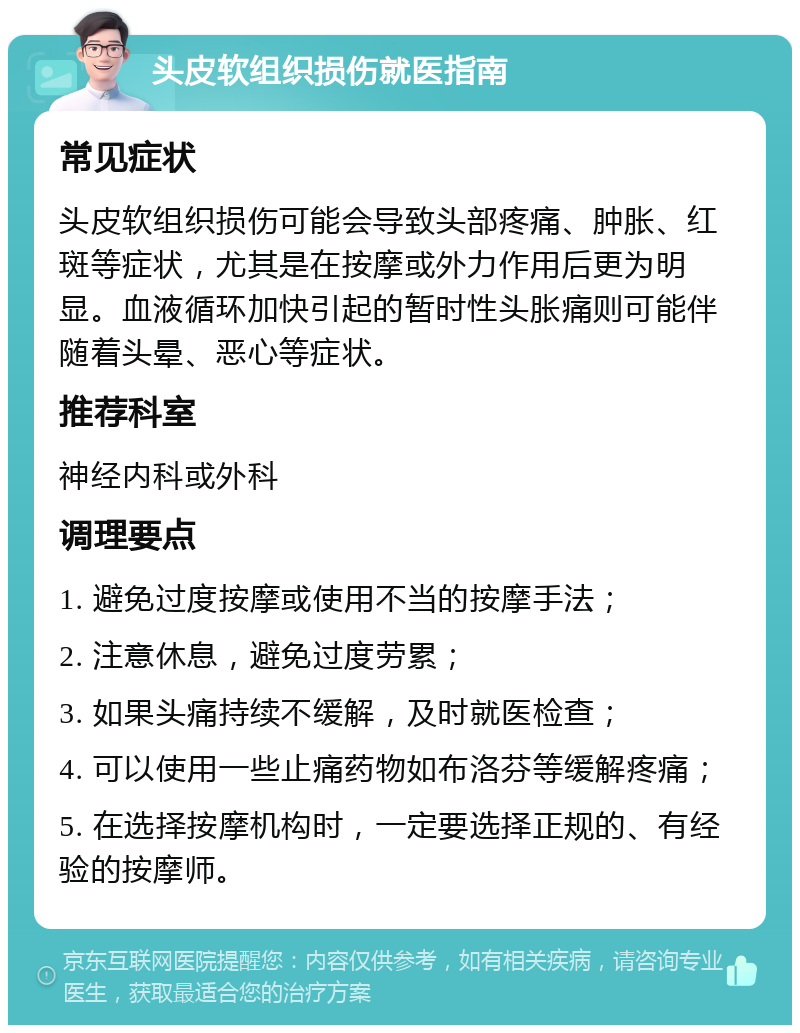 头皮软组织损伤就医指南 常见症状 头皮软组织损伤可能会导致头部疼痛、肿胀、红斑等症状，尤其是在按摩或外力作用后更为明显。血液循环加快引起的暂时性头胀痛则可能伴随着头晕、恶心等症状。 推荐科室 神经内科或外科 调理要点 1. 避免过度按摩或使用不当的按摩手法； 2. 注意休息，避免过度劳累； 3. 如果头痛持续不缓解，及时就医检查； 4. 可以使用一些止痛药物如布洛芬等缓解疼痛； 5. 在选择按摩机构时，一定要选择正规的、有经验的按摩师。