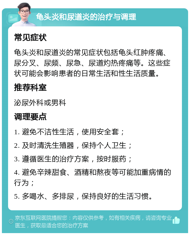 龟头炎和尿道炎的治疗与调理 常见症状 龟头炎和尿道炎的常见症状包括龟头红肿疼痛、尿分叉、尿频、尿急、尿道灼热疼痛等。这些症状可能会影响患者的日常生活和性生活质量。 推荐科室 泌尿外科或男科 调理要点 1. 避免不洁性生活，使用安全套； 2. 及时清洗生殖器，保持个人卫生； 3. 遵循医生的治疗方案，按时服药； 4. 避免辛辣甜食、酒精和熬夜等可能加重病情的行为； 5. 多喝水、多排尿，保持良好的生活习惯。