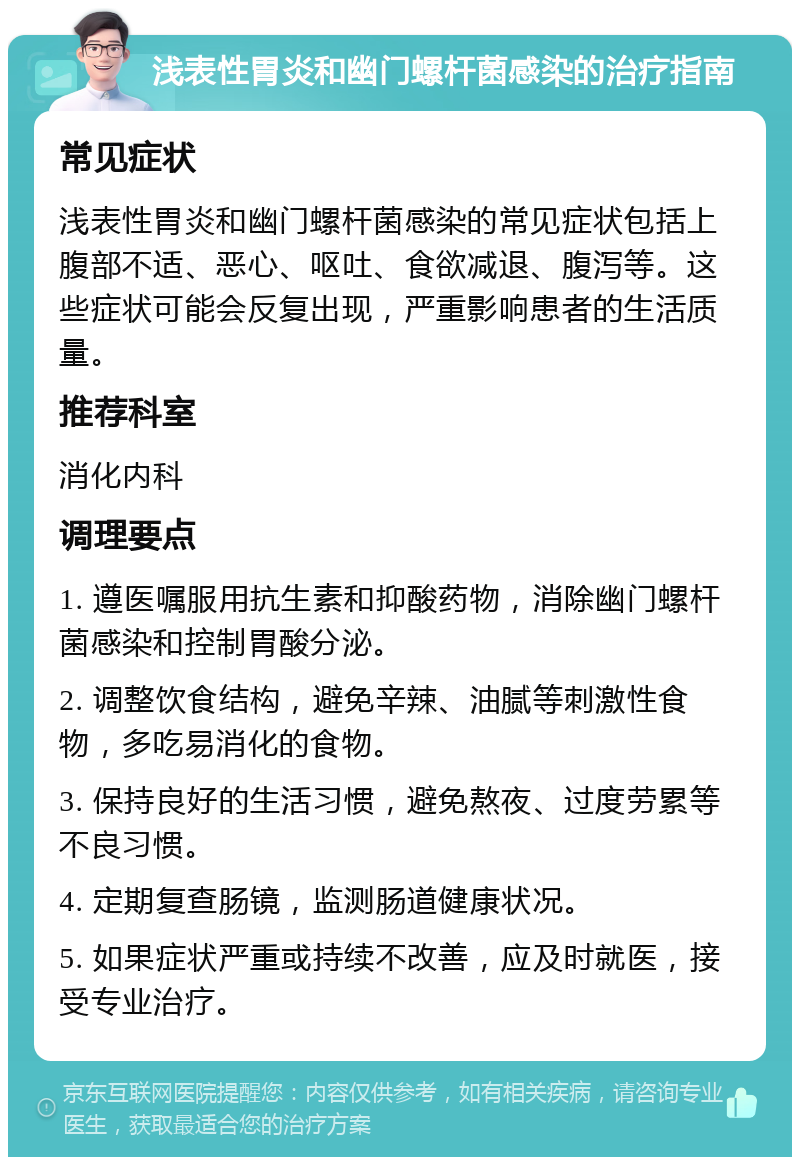 浅表性胃炎和幽门螺杆菌感染的治疗指南 常见症状 浅表性胃炎和幽门螺杆菌感染的常见症状包括上腹部不适、恶心、呕吐、食欲减退、腹泻等。这些症状可能会反复出现，严重影响患者的生活质量。 推荐科室 消化内科 调理要点 1. 遵医嘱服用抗生素和抑酸药物，消除幽门螺杆菌感染和控制胃酸分泌。 2. 调整饮食结构，避免辛辣、油腻等刺激性食物，多吃易消化的食物。 3. 保持良好的生活习惯，避免熬夜、过度劳累等不良习惯。 4. 定期复查肠镜，监测肠道健康状况。 5. 如果症状严重或持续不改善，应及时就医，接受专业治疗。