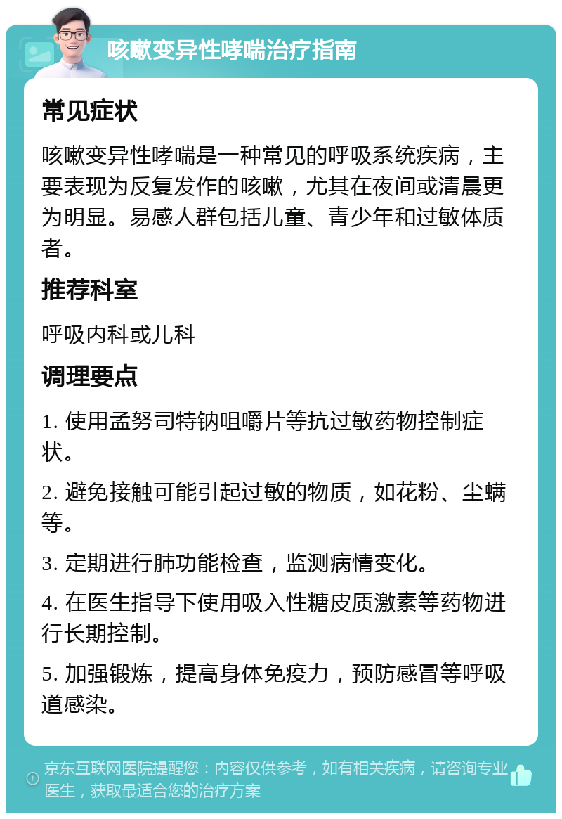 咳嗽变异性哮喘治疗指南 常见症状 咳嗽变异性哮喘是一种常见的呼吸系统疾病，主要表现为反复发作的咳嗽，尤其在夜间或清晨更为明显。易感人群包括儿童、青少年和过敏体质者。 推荐科室 呼吸内科或儿科 调理要点 1. 使用孟努司特钠咀嚼片等抗过敏药物控制症状。 2. 避免接触可能引起过敏的物质，如花粉、尘螨等。 3. 定期进行肺功能检查，监测病情变化。 4. 在医生指导下使用吸入性糖皮质激素等药物进行长期控制。 5. 加强锻炼，提高身体免疫力，预防感冒等呼吸道感染。