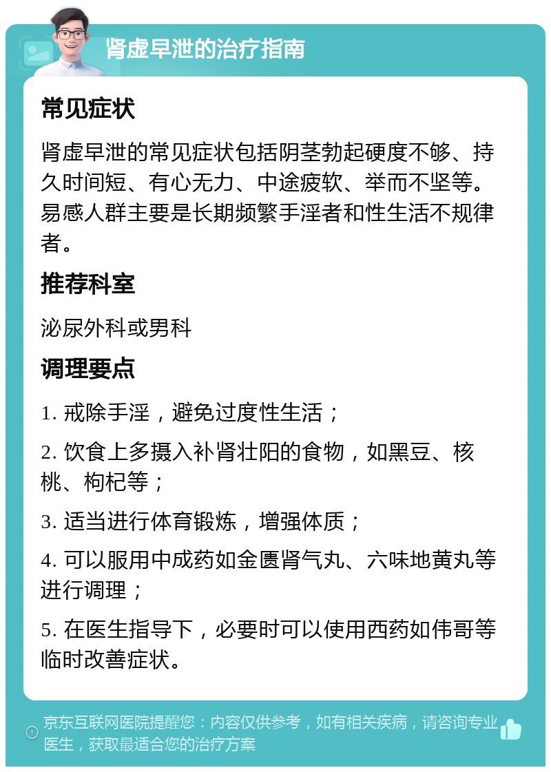 肾虚早泄的治疗指南 常见症状 肾虚早泄的常见症状包括阴茎勃起硬度不够、持久时间短、有心无力、中途疲软、举而不坚等。易感人群主要是长期频繁手淫者和性生活不规律者。 推荐科室 泌尿外科或男科 调理要点 1. 戒除手淫，避免过度性生活； 2. 饮食上多摄入补肾壮阳的食物，如黑豆、核桃、枸杞等； 3. 适当进行体育锻炼，增强体质； 4. 可以服用中成药如金匮肾气丸、六味地黄丸等进行调理； 5. 在医生指导下，必要时可以使用西药如伟哥等临时改善症状。