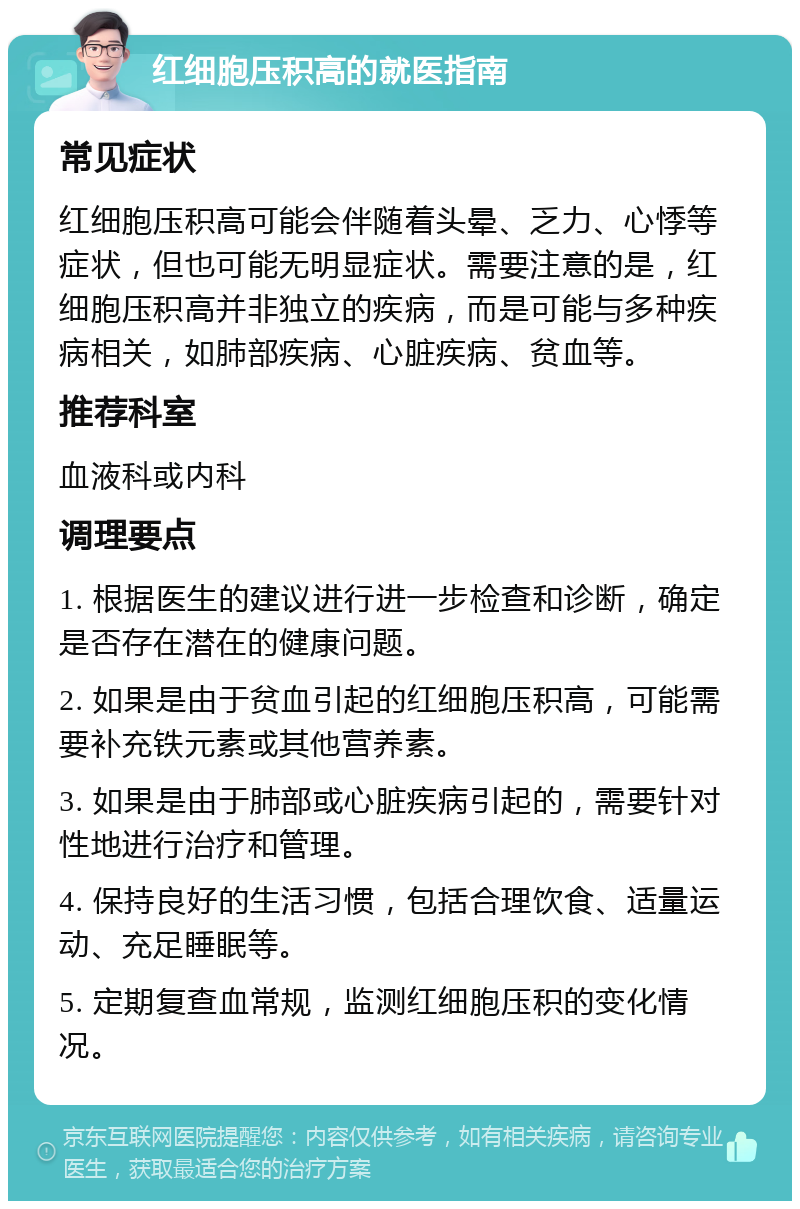 红细胞压积高的就医指南 常见症状 红细胞压积高可能会伴随着头晕、乏力、心悸等症状，但也可能无明显症状。需要注意的是，红细胞压积高并非独立的疾病，而是可能与多种疾病相关，如肺部疾病、心脏疾病、贫血等。 推荐科室 血液科或内科 调理要点 1. 根据医生的建议进行进一步检查和诊断，确定是否存在潜在的健康问题。 2. 如果是由于贫血引起的红细胞压积高，可能需要补充铁元素或其他营养素。 3. 如果是由于肺部或心脏疾病引起的，需要针对性地进行治疗和管理。 4. 保持良好的生活习惯，包括合理饮食、适量运动、充足睡眠等。 5. 定期复查血常规，监测红细胞压积的变化情况。