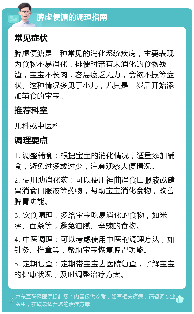 脾虚便溏的调理指南 常见症状 脾虚便溏是一种常见的消化系统疾病，主要表现为食物不易消化，排便时带有未消化的食物残渣，宝宝不长肉，容易疲乏无力，食欲不振等症状。这种情况多见于小儿，尤其是一岁后开始添加辅食的宝宝。 推荐科室 儿科或中医科 调理要点 1. 调整辅食：根据宝宝的消化情况，适量添加辅食，避免过多或过少，注意观察大便情况。 2. 使用助消化药：可以使用神曲消食口服液或健胃消食口服液等药物，帮助宝宝消化食物，改善脾胃功能。 3. 饮食调理：多给宝宝吃易消化的食物，如米粥、面条等，避免油腻、辛辣的食物。 4. 中医调理：可以考虑使用中医的调理方法，如针灸、推拿等，帮助宝宝恢复脾胃功能。 5. 定期复查：定期带宝宝去医院复查，了解宝宝的健康状况，及时调整治疗方案。