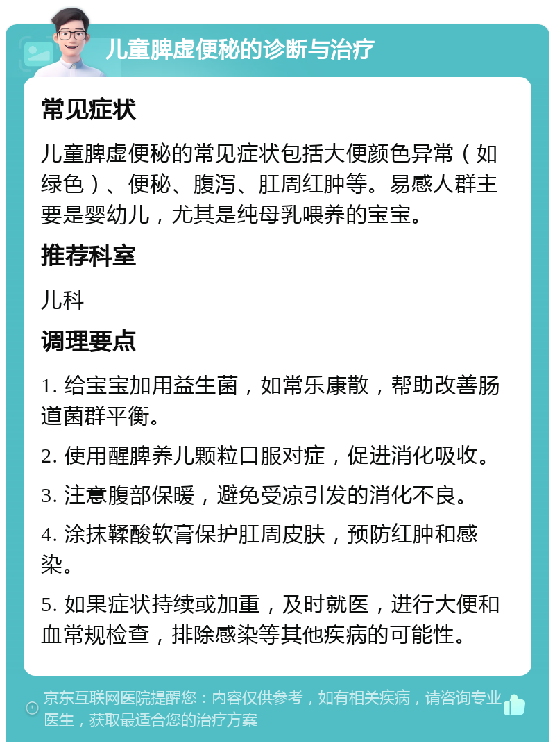 儿童脾虚便秘的诊断与治疗 常见症状 儿童脾虚便秘的常见症状包括大便颜色异常（如绿色）、便秘、腹泻、肛周红肿等。易感人群主要是婴幼儿，尤其是纯母乳喂养的宝宝。 推荐科室 儿科 调理要点 1. 给宝宝加用益生菌，如常乐康散，帮助改善肠道菌群平衡。 2. 使用醒脾养儿颗粒口服对症，促进消化吸收。 3. 注意腹部保暖，避免受凉引发的消化不良。 4. 涂抹鞣酸软膏保护肛周皮肤，预防红肿和感染。 5. 如果症状持续或加重，及时就医，进行大便和血常规检查，排除感染等其他疾病的可能性。