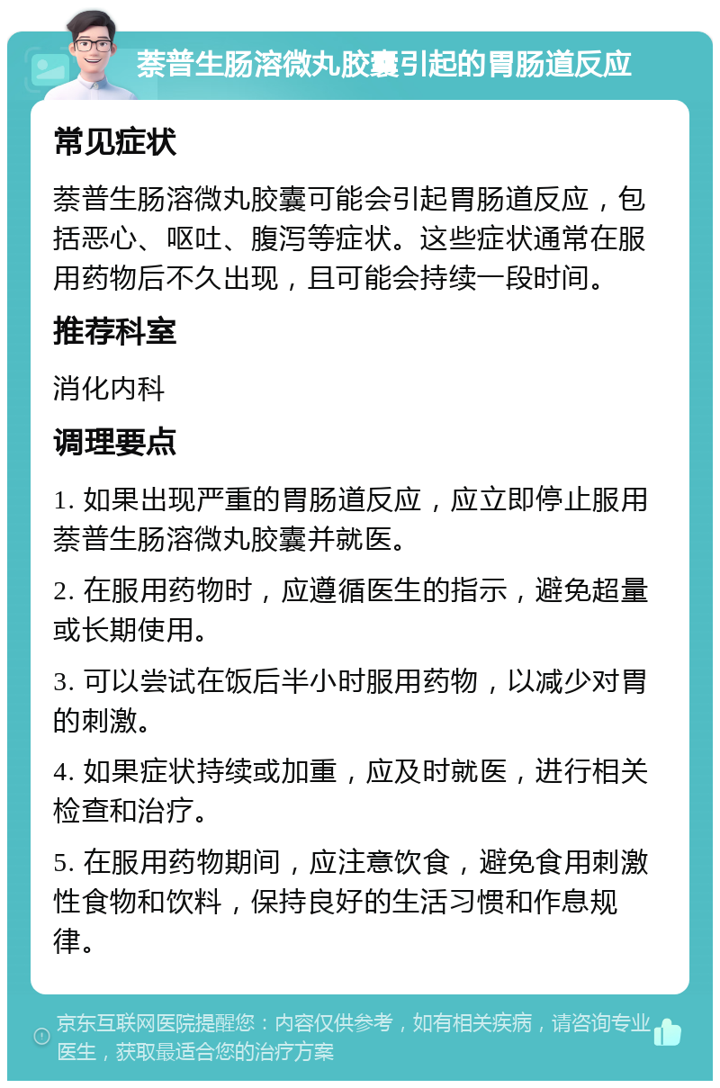 萘普生肠溶微丸胶囊引起的胃肠道反应 常见症状 萘普生肠溶微丸胶囊可能会引起胃肠道反应，包括恶心、呕吐、腹泻等症状。这些症状通常在服用药物后不久出现，且可能会持续一段时间。 推荐科室 消化内科 调理要点 1. 如果出现严重的胃肠道反应，应立即停止服用萘普生肠溶微丸胶囊并就医。 2. 在服用药物时，应遵循医生的指示，避免超量或长期使用。 3. 可以尝试在饭后半小时服用药物，以减少对胃的刺激。 4. 如果症状持续或加重，应及时就医，进行相关检查和治疗。 5. 在服用药物期间，应注意饮食，避免食用刺激性食物和饮料，保持良好的生活习惯和作息规律。