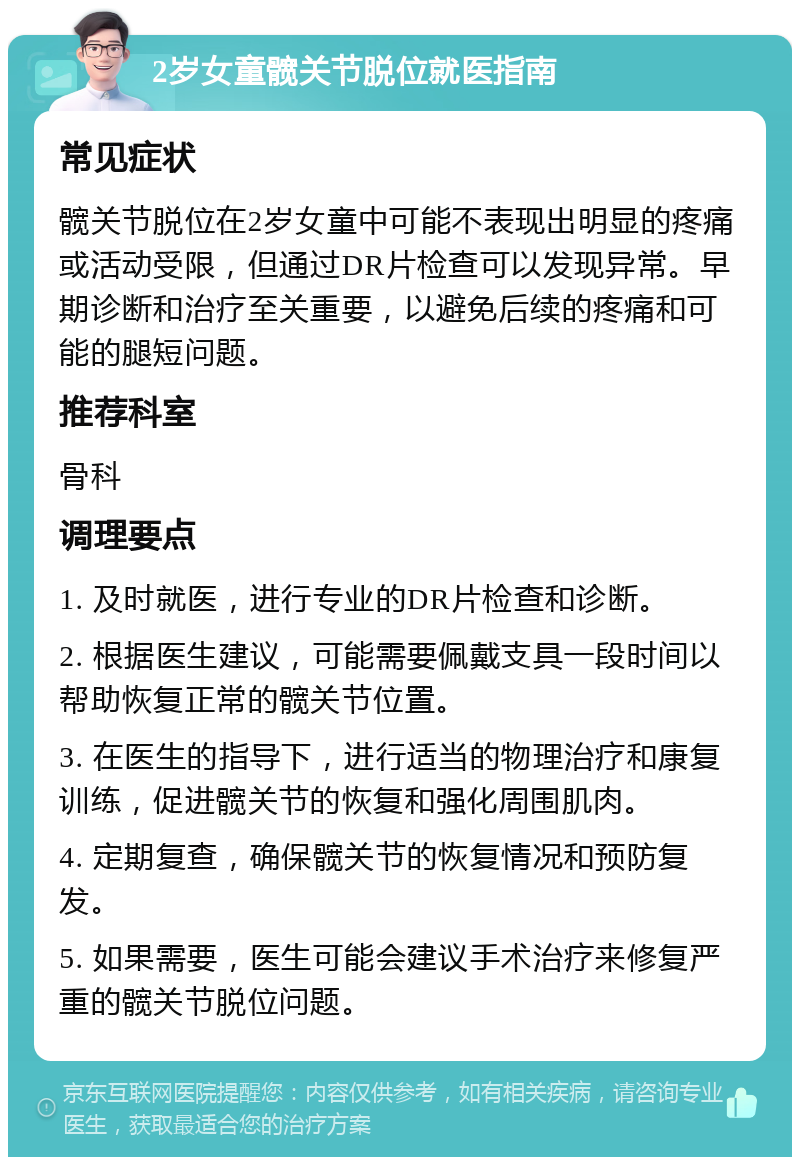 2岁女童髋关节脱位就医指南 常见症状 髋关节脱位在2岁女童中可能不表现出明显的疼痛或活动受限，但通过DR片检查可以发现异常。早期诊断和治疗至关重要，以避免后续的疼痛和可能的腿短问题。 推荐科室 骨科 调理要点 1. 及时就医，进行专业的DR片检查和诊断。 2. 根据医生建议，可能需要佩戴支具一段时间以帮助恢复正常的髋关节位置。 3. 在医生的指导下，进行适当的物理治疗和康复训练，促进髋关节的恢复和强化周围肌肉。 4. 定期复查，确保髋关节的恢复情况和预防复发。 5. 如果需要，医生可能会建议手术治疗来修复严重的髋关节脱位问题。