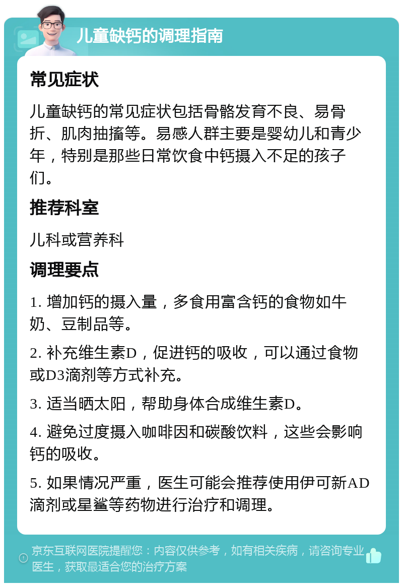 儿童缺钙的调理指南 常见症状 儿童缺钙的常见症状包括骨骼发育不良、易骨折、肌肉抽搐等。易感人群主要是婴幼儿和青少年，特别是那些日常饮食中钙摄入不足的孩子们。 推荐科室 儿科或营养科 调理要点 1. 增加钙的摄入量，多食用富含钙的食物如牛奶、豆制品等。 2. 补充维生素D，促进钙的吸收，可以通过食物或D3滴剂等方式补充。 3. 适当晒太阳，帮助身体合成维生素D。 4. 避免过度摄入咖啡因和碳酸饮料，这些会影响钙的吸收。 5. 如果情况严重，医生可能会推荐使用伊可新AD滴剂或星鲨等药物进行治疗和调理。