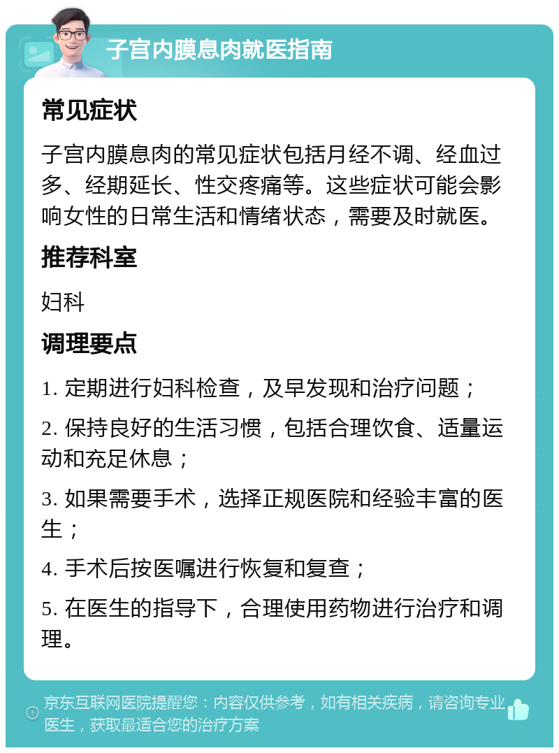 子宫内膜息肉就医指南 常见症状 子宫内膜息肉的常见症状包括月经不调、经血过多、经期延长、性交疼痛等。这些症状可能会影响女性的日常生活和情绪状态，需要及时就医。 推荐科室 妇科 调理要点 1. 定期进行妇科检查，及早发现和治疗问题； 2. 保持良好的生活习惯，包括合理饮食、适量运动和充足休息； 3. 如果需要手术，选择正规医院和经验丰富的医生； 4. 手术后按医嘱进行恢复和复查； 5. 在医生的指导下，合理使用药物进行治疗和调理。