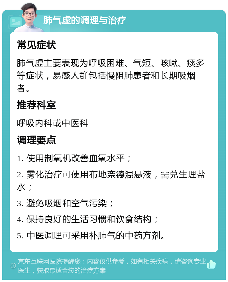 肺气虚的调理与治疗 常见症状 肺气虚主要表现为呼吸困难、气短、咳嗽、痰多等症状，易感人群包括慢阻肺患者和长期吸烟者。 推荐科室 呼吸内科或中医科 调理要点 1. 使用制氧机改善血氧水平； 2. 雾化治疗可使用布地奈德混悬液，需兑生理盐水； 3. 避免吸烟和空气污染； 4. 保持良好的生活习惯和饮食结构； 5. 中医调理可采用补肺气的中药方剂。