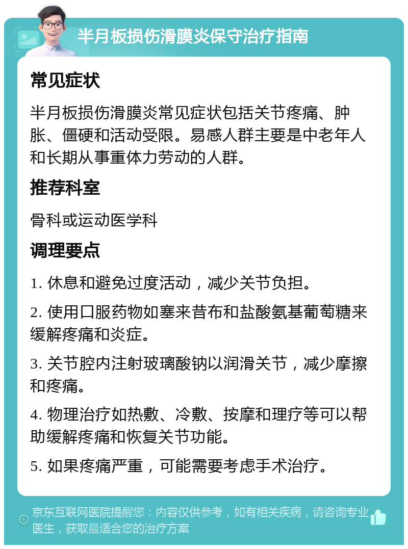 半月板损伤滑膜炎保守治疗指南 常见症状 半月板损伤滑膜炎常见症状包括关节疼痛、肿胀、僵硬和活动受限。易感人群主要是中老年人和长期从事重体力劳动的人群。 推荐科室 骨科或运动医学科 调理要点 1. 休息和避免过度活动，减少关节负担。 2. 使用口服药物如塞来昔布和盐酸氨基葡萄糖来缓解疼痛和炎症。 3. 关节腔内注射玻璃酸钠以润滑关节，减少摩擦和疼痛。 4. 物理治疗如热敷、冷敷、按摩和理疗等可以帮助缓解疼痛和恢复关节功能。 5. 如果疼痛严重，可能需要考虑手术治疗。