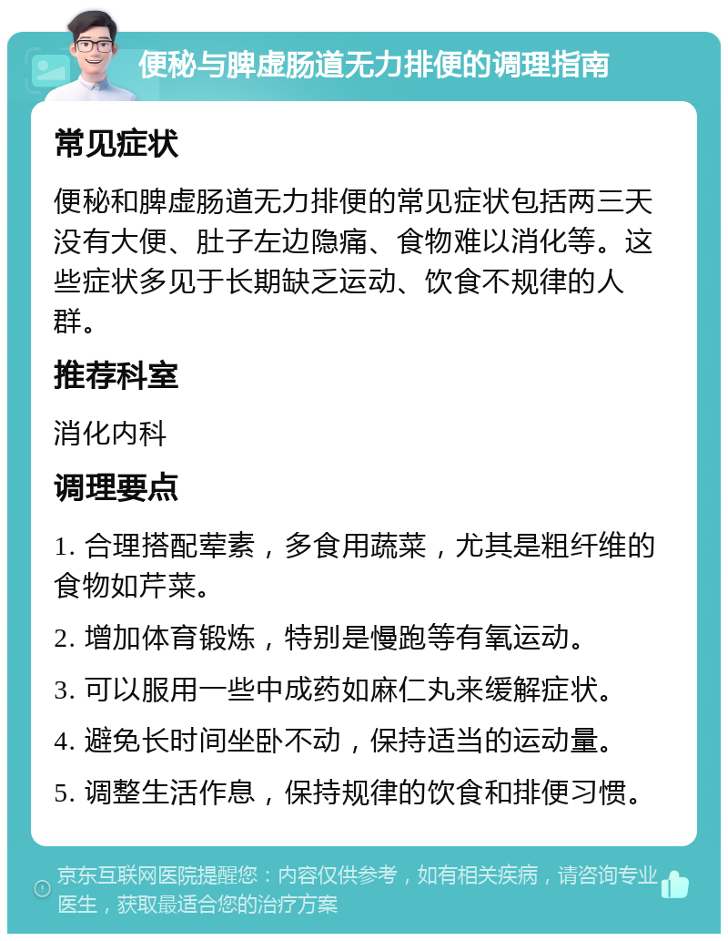 便秘与脾虚肠道无力排便的调理指南 常见症状 便秘和脾虚肠道无力排便的常见症状包括两三天没有大便、肚子左边隐痛、食物难以消化等。这些症状多见于长期缺乏运动、饮食不规律的人群。 推荐科室 消化内科 调理要点 1. 合理搭配荤素，多食用蔬菜，尤其是粗纤维的食物如芹菜。 2. 增加体育锻炼，特别是慢跑等有氧运动。 3. 可以服用一些中成药如麻仁丸来缓解症状。 4. 避免长时间坐卧不动，保持适当的运动量。 5. 调整生活作息，保持规律的饮食和排便习惯。