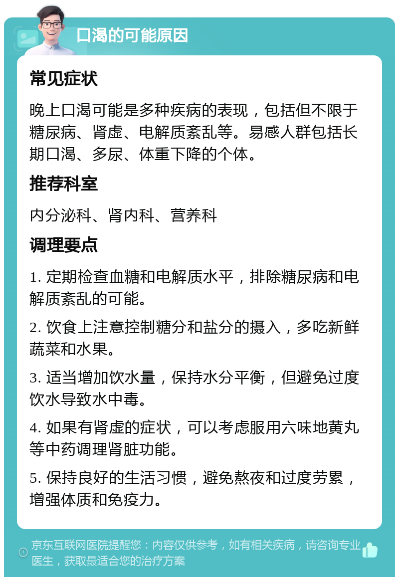 口渴的可能原因 常见症状 晚上口渴可能是多种疾病的表现，包括但不限于糖尿病、肾虚、电解质紊乱等。易感人群包括长期口渴、多尿、体重下降的个体。 推荐科室 内分泌科、肾内科、营养科 调理要点 1. 定期检查血糖和电解质水平，排除糖尿病和电解质紊乱的可能。 2. 饮食上注意控制糖分和盐分的摄入，多吃新鲜蔬菜和水果。 3. 适当增加饮水量，保持水分平衡，但避免过度饮水导致水中毒。 4. 如果有肾虚的症状，可以考虑服用六味地黄丸等中药调理肾脏功能。 5. 保持良好的生活习惯，避免熬夜和过度劳累，增强体质和免疫力。