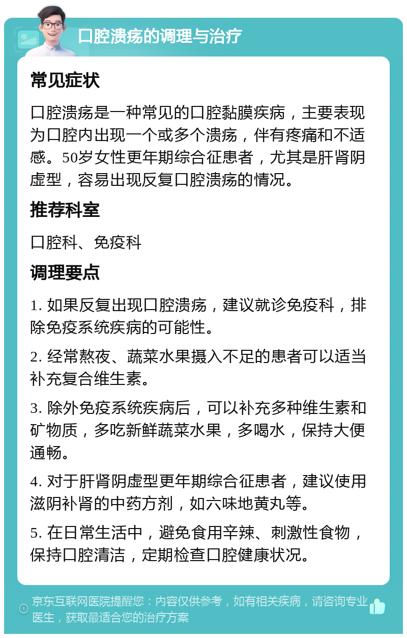 口腔溃疡的调理与治疗 常见症状 口腔溃疡是一种常见的口腔黏膜疾病，主要表现为口腔内出现一个或多个溃疡，伴有疼痛和不适感。50岁女性更年期综合征患者，尤其是肝肾阴虚型，容易出现反复口腔溃疡的情况。 推荐科室 口腔科、免疫科 调理要点 1. 如果反复出现口腔溃疡，建议就诊免疫科，排除免疫系统疾病的可能性。 2. 经常熬夜、蔬菜水果摄入不足的患者可以适当补充复合维生素。 3. 除外免疫系统疾病后，可以补充多种维生素和矿物质，多吃新鲜蔬菜水果，多喝水，保持大便通畅。 4. 对于肝肾阴虚型更年期综合征患者，建议使用滋阴补肾的中药方剂，如六味地黄丸等。 5. 在日常生活中，避免食用辛辣、刺激性食物，保持口腔清洁，定期检查口腔健康状况。