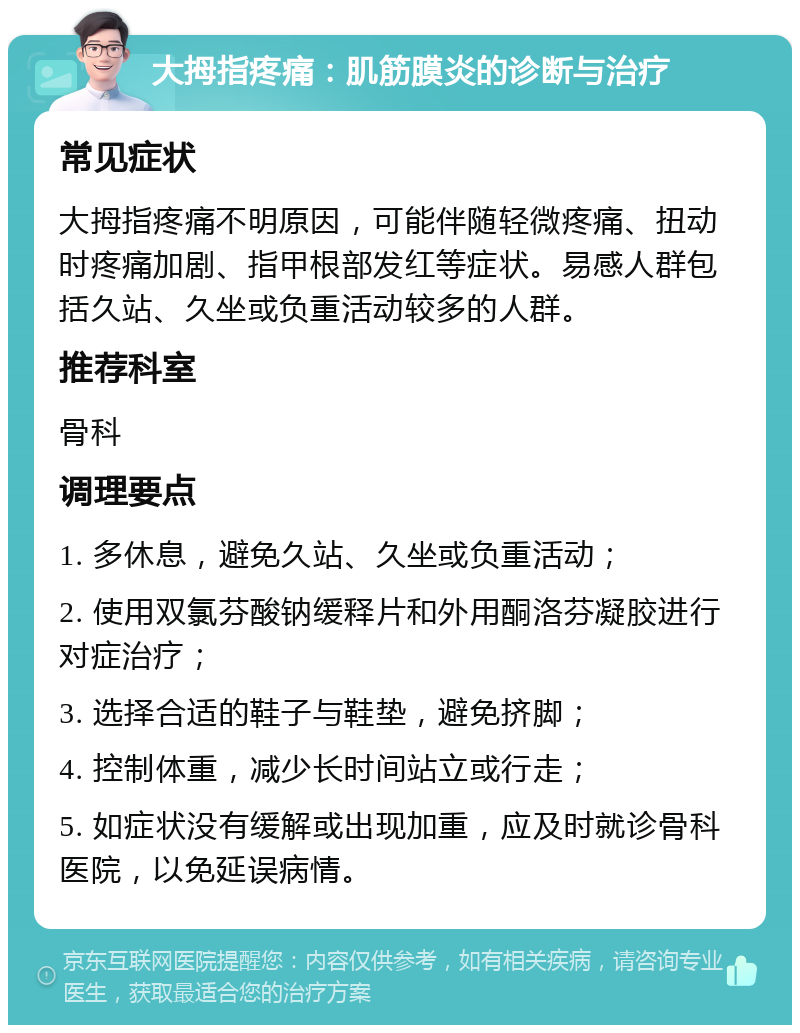 大拇指疼痛：肌筋膜炎的诊断与治疗 常见症状 大拇指疼痛不明原因，可能伴随轻微疼痛、扭动时疼痛加剧、指甲根部发红等症状。易感人群包括久站、久坐或负重活动较多的人群。 推荐科室 骨科 调理要点 1. 多休息，避免久站、久坐或负重活动； 2. 使用双氯芬酸钠缓释片和外用酮洛芬凝胶进行对症治疗； 3. 选择合适的鞋子与鞋垫，避免挤脚； 4. 控制体重，减少长时间站立或行走； 5. 如症状没有缓解或出现加重，应及时就诊骨科医院，以免延误病情。