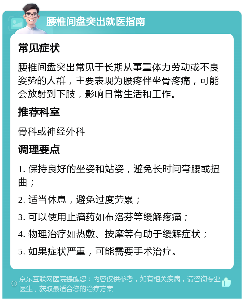 腰椎间盘突出就医指南 常见症状 腰椎间盘突出常见于长期从事重体力劳动或不良姿势的人群，主要表现为腰疼伴坐骨疼痛，可能会放射到下肢，影响日常生活和工作。 推荐科室 骨科或神经外科 调理要点 1. 保持良好的坐姿和站姿，避免长时间弯腰或扭曲； 2. 适当休息，避免过度劳累； 3. 可以使用止痛药如布洛芬等缓解疼痛； 4. 物理治疗如热敷、按摩等有助于缓解症状； 5. 如果症状严重，可能需要手术治疗。