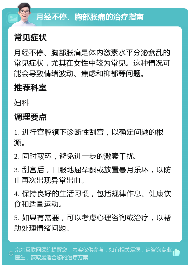 月经不停、胸部胀痛的治疗指南 常见症状 月经不停、胸部胀痛是体内激素水平分泌紊乱的常见症状，尤其在女性中较为常见。这种情况可能会导致情绪波动、焦虑和抑郁等问题。 推荐科室 妇科 调理要点 1. 进行宫腔镜下诊断性刮宫，以确定问题的根源。 2. 同时取环，避免进一步的激素干扰。 3. 刮宫后，口服地屈孕酮或放置曼月乐环，以防止再次出现异常出血。 4. 保持良好的生活习惯，包括规律作息、健康饮食和适量运动。 5. 如果有需要，可以考虑心理咨询或治疗，以帮助处理情绪问题。