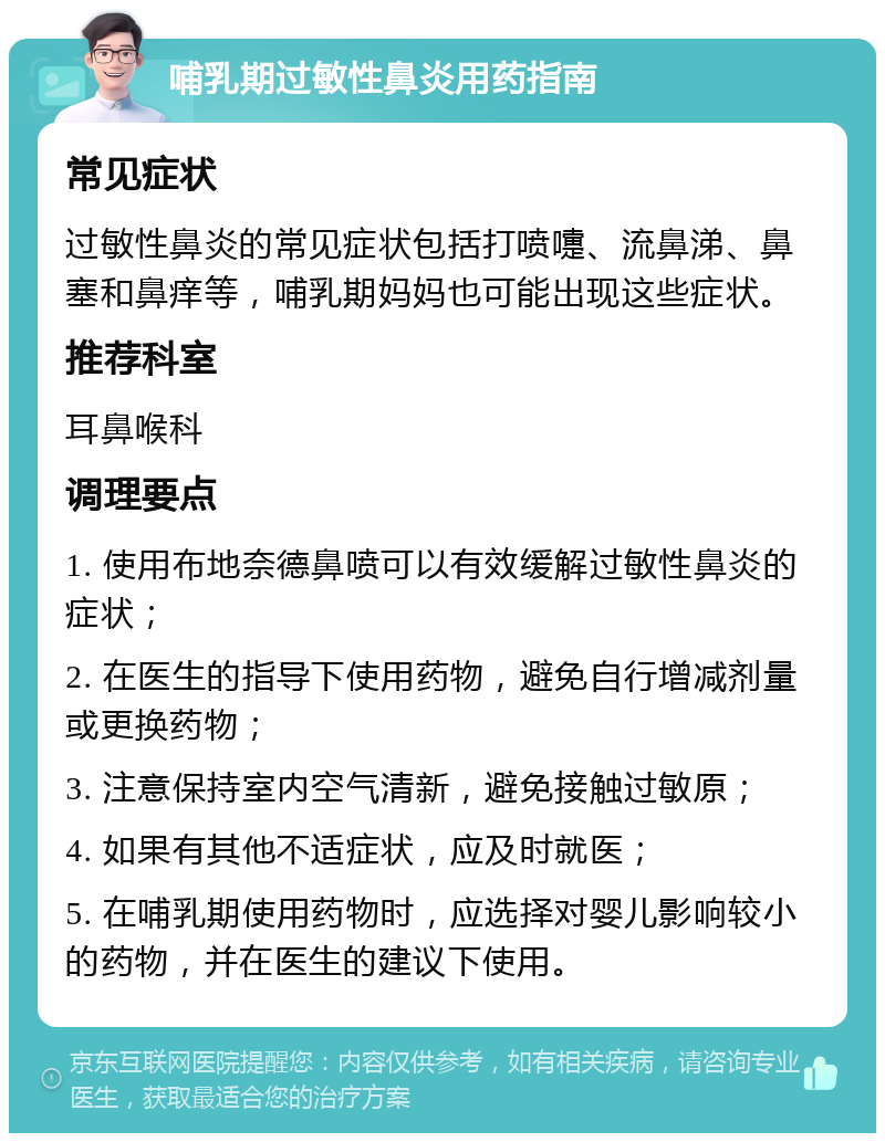 哺乳期过敏性鼻炎用药指南 常见症状 过敏性鼻炎的常见症状包括打喷嚏、流鼻涕、鼻塞和鼻痒等，哺乳期妈妈也可能出现这些症状。 推荐科室 耳鼻喉科 调理要点 1. 使用布地奈德鼻喷可以有效缓解过敏性鼻炎的症状； 2. 在医生的指导下使用药物，避免自行增减剂量或更换药物； 3. 注意保持室内空气清新，避免接触过敏原； 4. 如果有其他不适症状，应及时就医； 5. 在哺乳期使用药物时，应选择对婴儿影响较小的药物，并在医生的建议下使用。