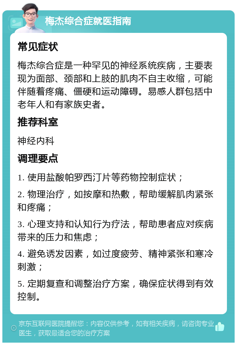 梅杰综合症就医指南 常见症状 梅杰综合症是一种罕见的神经系统疾病，主要表现为面部、颈部和上肢的肌肉不自主收缩，可能伴随着疼痛、僵硬和运动障碍。易感人群包括中老年人和有家族史者。 推荐科室 神经内科 调理要点 1. 使用盐酸帕罗西汀片等药物控制症状； 2. 物理治疗，如按摩和热敷，帮助缓解肌肉紧张和疼痛； 3. 心理支持和认知行为疗法，帮助患者应对疾病带来的压力和焦虑； 4. 避免诱发因素，如过度疲劳、精神紧张和寒冷刺激； 5. 定期复查和调整治疗方案，确保症状得到有效控制。