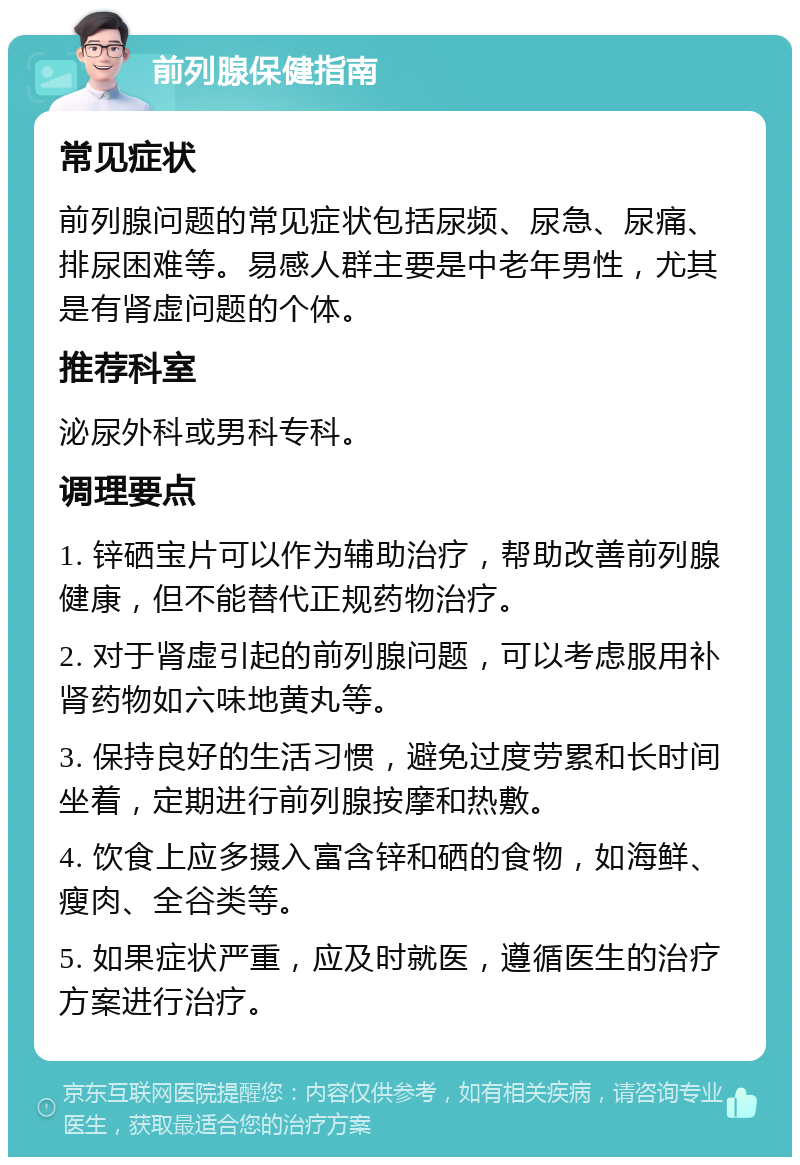 前列腺保健指南 常见症状 前列腺问题的常见症状包括尿频、尿急、尿痛、排尿困难等。易感人群主要是中老年男性，尤其是有肾虚问题的个体。 推荐科室 泌尿外科或男科专科。 调理要点 1. 锌硒宝片可以作为辅助治疗，帮助改善前列腺健康，但不能替代正规药物治疗。 2. 对于肾虚引起的前列腺问题，可以考虑服用补肾药物如六味地黄丸等。 3. 保持良好的生活习惯，避免过度劳累和长时间坐着，定期进行前列腺按摩和热敷。 4. 饮食上应多摄入富含锌和硒的食物，如海鲜、瘦肉、全谷类等。 5. 如果症状严重，应及时就医，遵循医生的治疗方案进行治疗。