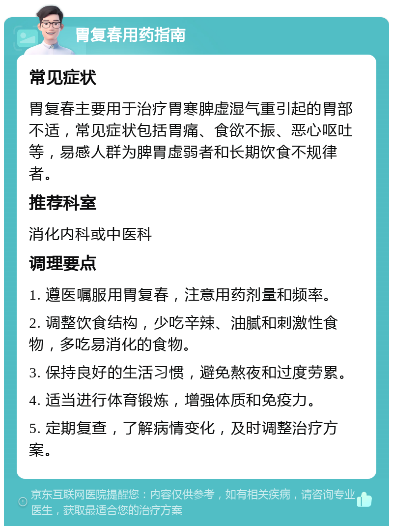 胃复春用药指南 常见症状 胃复春主要用于治疗胃寒脾虚湿气重引起的胃部不适，常见症状包括胃痛、食欲不振、恶心呕吐等，易感人群为脾胃虚弱者和长期饮食不规律者。 推荐科室 消化内科或中医科 调理要点 1. 遵医嘱服用胃复春，注意用药剂量和频率。 2. 调整饮食结构，少吃辛辣、油腻和刺激性食物，多吃易消化的食物。 3. 保持良好的生活习惯，避免熬夜和过度劳累。 4. 适当进行体育锻炼，增强体质和免疫力。 5. 定期复查，了解病情变化，及时调整治疗方案。