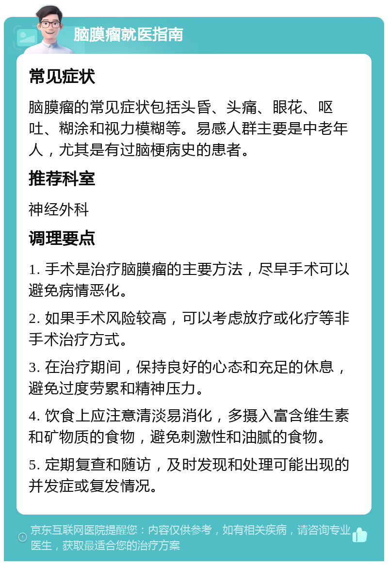 脑膜瘤就医指南 常见症状 脑膜瘤的常见症状包括头昏、头痛、眼花、呕吐、糊涂和视力模糊等。易感人群主要是中老年人，尤其是有过脑梗病史的患者。 推荐科室 神经外科 调理要点 1. 手术是治疗脑膜瘤的主要方法，尽早手术可以避免病情恶化。 2. 如果手术风险较高，可以考虑放疗或化疗等非手术治疗方式。 3. 在治疗期间，保持良好的心态和充足的休息，避免过度劳累和精神压力。 4. 饮食上应注意清淡易消化，多摄入富含维生素和矿物质的食物，避免刺激性和油腻的食物。 5. 定期复查和随访，及时发现和处理可能出现的并发症或复发情况。