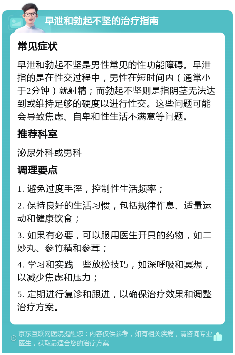 早泄和勃起不坚的治疗指南 常见症状 早泄和勃起不坚是男性常见的性功能障碍。早泄指的是在性交过程中，男性在短时间内（通常小于2分钟）就射精；而勃起不坚则是指阴茎无法达到或维持足够的硬度以进行性交。这些问题可能会导致焦虑、自卑和性生活不满意等问题。 推荐科室 泌尿外科或男科 调理要点 1. 避免过度手淫，控制性生活频率； 2. 保持良好的生活习惯，包括规律作息、适量运动和健康饮食； 3. 如果有必要，可以服用医生开具的药物，如二妙丸、参竹精和参茸； 4. 学习和实践一些放松技巧，如深呼吸和冥想，以减少焦虑和压力； 5. 定期进行复诊和跟进，以确保治疗效果和调整治疗方案。