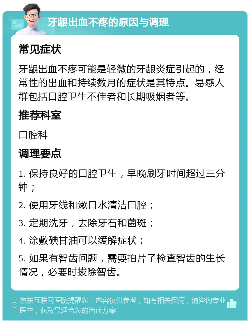 牙龈出血不疼的原因与调理 常见症状 牙龈出血不疼可能是轻微的牙龈炎症引起的，经常性的出血和持续数月的症状是其特点。易感人群包括口腔卫生不佳者和长期吸烟者等。 推荐科室 口腔科 调理要点 1. 保持良好的口腔卫生，早晚刷牙时间超过三分钟； 2. 使用牙线和漱口水清洁口腔； 3. 定期洗牙，去除牙石和菌斑； 4. 涂敷碘甘油可以缓解症状； 5. 如果有智齿问题，需要拍片子检查智齿的生长情况，必要时拔除智齿。